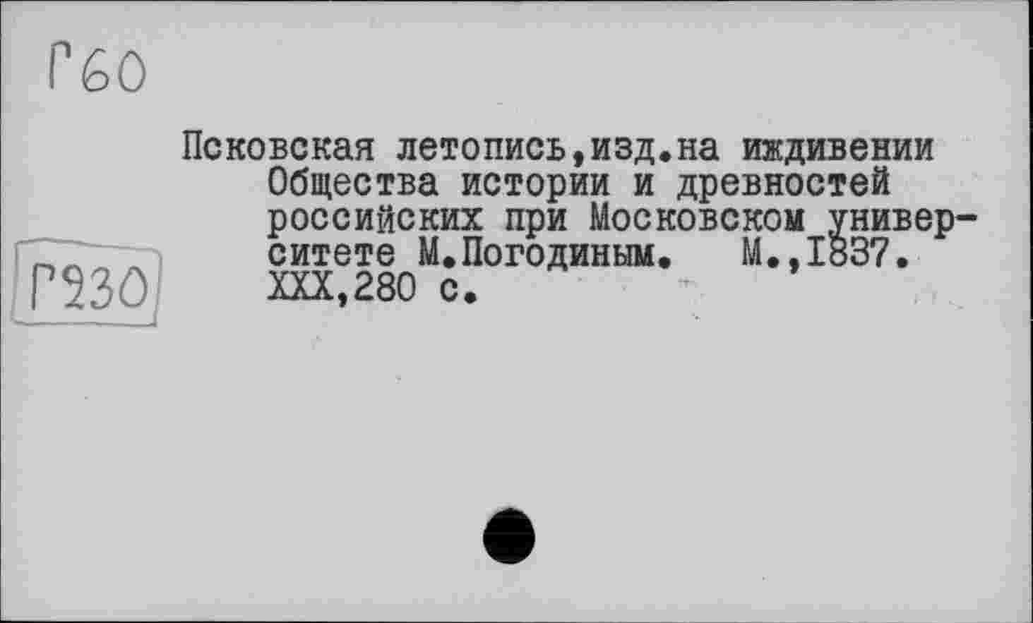 ﻿ГбО
Псковская летопись,изд.на иждивении Общества истории и древностей российских при Московском университете М.Погодиным. М.,1837. XXX,280 с.